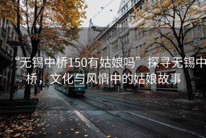 “無(wú)錫中橋150有姑娘嗎”探尋無(wú)錫中橋，文化與風(fēng)情中的姑娘故事