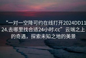 “一對一空降可約在線打開2024DD1124.去哪里找合適24小時.cc”云端之上的奇遇，探索未知之地的美景