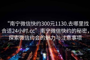 “南寧微信快約300元1130.去哪里找合適24小時(shí).cc”南寧微信快約的秘密，探索微信約會(huì)的魅力與注意事項(xiàng)