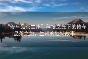 “修車(chē)品茶蘭州”科技之光下的修車(chē)品茶之旅，蘭州的獨(dú)特故事