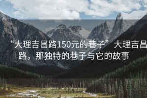 “大理吉昌路150元的巷子”大理吉昌路，那獨(dú)特的巷子與它的故事