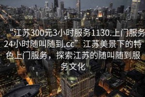 “江蘇300元3小時(shí)服務(wù)1130.上門服務(wù)24小時(shí)隨叫隨到.cc”江蘇美景下的特色上門服務(wù)，探索江蘇的隨叫隨到服務(wù)文化