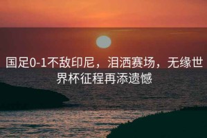 國足0-1不敵印尼，淚灑賽場，無緣世界杯征程再添遺憾