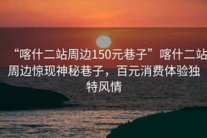 “喀什二站周邊150元巷子”喀什二站周邊驚現(xiàn)神秘巷子，百元消費(fèi)體驗(yàn)獨(dú)特風(fēng)情