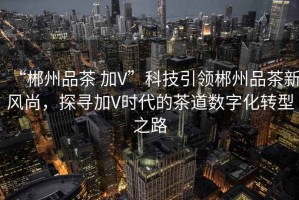 “郴州品茶 加V”科技引領(lǐng)郴州品茶新風(fēng)尚，探尋加V時(shí)代的茶道數(shù)字化轉(zhuǎn)型之路