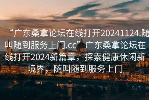 “廣東桑拿論壇在線打開20241124.隨叫隨到服務(wù)上門.cc”廣東桑拿論壇在線打開2024新篇章，探索健康休閑新境界，隨叫隨到服務(wù)上門