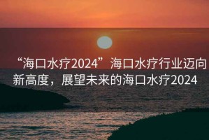 “?？谒?024”?？谒熜袠I(yè)邁向新高度，展望未來(lái)的海口水療2024