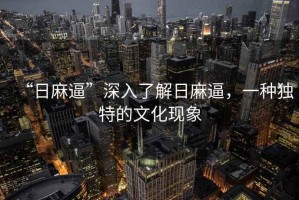 “日麻逼”深入了解日麻逼，一種獨(dú)特的文化現(xiàn)象