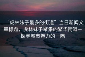 “虎林妹子最多的街道”當(dāng)日新聞文章標(biāo)題，虎林妹子聚集的繁華街道—探尋城市魅力的一隅
