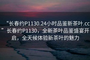 “長春約P1130.24小時品鑒新茶葉.cc”長春約P1130，全新茶葉品鑒盛宴開啟，全天候體驗新茶葉的魅力