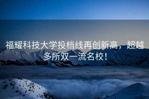 福耀科技大學(xué)投檔線再創(chuàng)新高，超越多所雙一流名校！