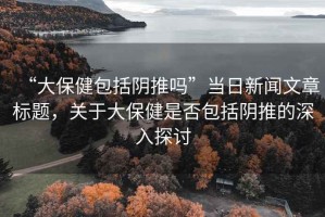 “大保健包括陰推嗎”當(dāng)日新聞文章標(biāo)題，關(guān)于大保健是否包括陰推的深入探討