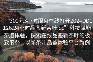 “300元3小時(shí)服務(wù)在線打開2024DD1126.24小時(shí)品鑒新茶葉.cc”科技賦能茶道體驗(yàn)，探索在線品鑒新茶葉的極致服務(wù)—以新茶葉品鑒體驗(yàn)平臺(tái)為例