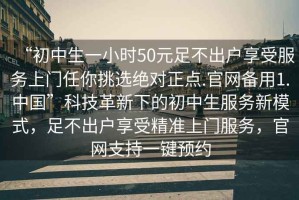 “初中生一小時(shí)50元足不出戶享受服務(wù)上門任你挑選絕對(duì)正點(diǎn).官網(wǎng)備用1.中國”科技革新下的初中生服務(wù)新模式，足不出戶享受精準(zhǔn)上門服務(wù)，官網(wǎng)支持一鍵預(yù)約