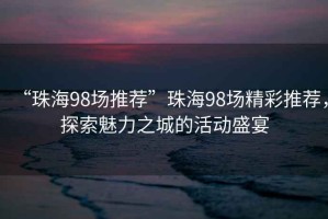 “珠海98場推薦”珠海98場精彩推薦，探索魅力之城的活動盛宴