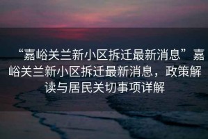 “嘉峪關(guān)蘭新小區(qū)拆遷最新消息”嘉峪關(guān)蘭新小區(qū)拆遷最新消息，政策解讀與居民關(guān)切事項(xiàng)詳解