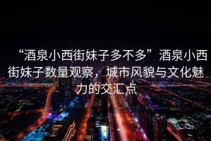 “酒泉小西街妹子多不多”酒泉小西街妹子數(shù)量觀察，城市風(fēng)貌與文化魅力的交匯點(diǎn)