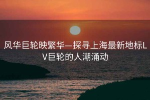 風(fēng)華巨輪映繁華—探尋上海最新地標LV巨輪的人潮涌動