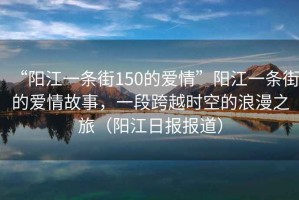 “陽江一條街150的愛情”陽江一條街的愛情故事，一段跨越時空的浪漫之旅（陽江日報報道）