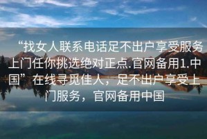 “找女人聯(lián)系電話足不出戶享受服務(wù)上門任你挑選絕對(duì)正點(diǎn).官網(wǎng)備用1.中國(guó)”在線尋覓佳人，足不出戶享受上門服務(wù)，官網(wǎng)備用中國(guó)