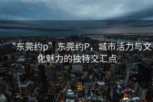 “東莞約p”東莞約P，城市活力與文化魅力的獨(dú)特交匯點(diǎn)