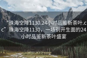 “珠?？战?130.24小時品鑒新茶葉.cc”珠海空降1130，一場別開生面的24小時品鑒新茶葉盛宴