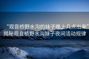 “觀音橋野水溝的妹子晚上幾點(diǎn)出來(lái)”揭秘觀音橋野水溝妹子夜間活動(dòng)規(guī)律