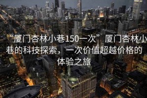 “廈門杏林小巷150一次”廈門杏林小巷的科技探索，一次價(jià)值超越價(jià)格的體驗(yàn)之旅