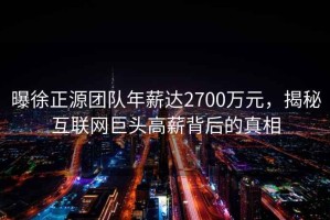 曝徐正源團(tuán)隊(duì)年薪達(dá)2700萬(wàn)元，揭秘互聯(lián)網(wǎng)巨頭高薪背后的真相