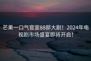 芒果一口氣官宣88部大劇！2024年電視劇市場(chǎng)盛宴即將開啟！