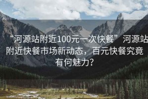 “河源站附近100元一次快餐”河源站附近快餐市場(chǎng)新動(dòng)態(tài)，百元快餐究竟有何魅力？