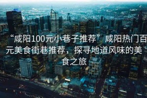 “咸陽(yáng)100元小巷子推薦”咸陽(yáng)熱門百元美食街巷推薦，探尋地道風(fēng)味的美食之旅