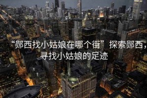 “鄖西找小姑娘在哪個街”探索鄖西，尋找小姑娘的足跡