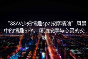 “88AV少婦情趣spa按摩精油”風(fēng)景中的情趣SPA，精油按摩與心靈的交融