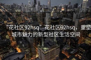 “花社區(qū)92hsq”花社區(qū)92hsq，重塑城市魅力的新型社區(qū)生活空間