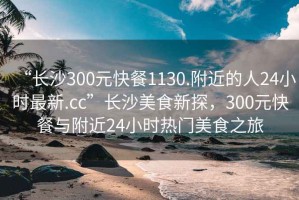 “長沙300元快餐1130.附近的人24小時最新.cc”長沙美食新探，300元快餐與附近24小時熱門美食之旅