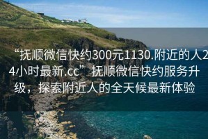 “撫順微信快約300元1130.附近的人24小時(shí)最新.cc”撫順微信快約服務(wù)升級(jí)，探索附近人的全天候最新體驗(yàn)