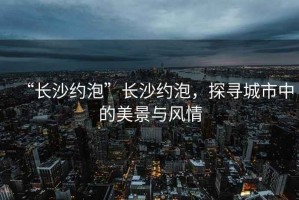 “長沙約泡”長沙約泡，探尋城市中的美景與風情