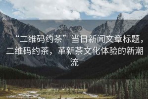 “二維碼約茶”當日新聞文章標題，二維碼約茶，革新茶文化體驗的新潮流
