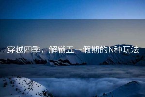 穿越四季，解鎖五一假期的N種玩法