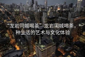 “龍巖同城喝茶”龍巖同城喝茶，一種生活的藝術(shù)與文化體驗(yàn)