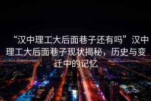 “漢中理工大后面巷子還有嗎”漢中理工大后面巷子現(xiàn)狀揭秘，歷史與變遷中的記憶