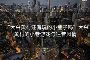 “大興黃村還有玩的小巷子嗎”大興黃村的小巷游戲與往昔風(fēng)情