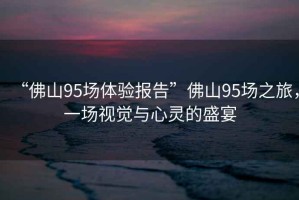 “佛山95場體驗(yàn)報(bào)告”佛山95場之旅，一場視覺與心靈的盛宴