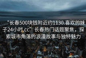 “長(zhǎng)春500塊錢附近約1130.喜歡的妹子24小時(shí).cc”長(zhǎng)春熱門話題聚焦，探索城市角落的浪漫故事與獨(dú)特魅力