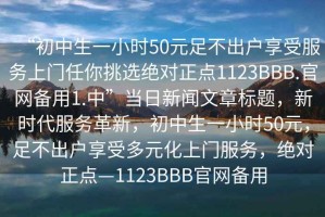 “初中生一小時(shí)50元足不出戶享受服務(wù)上門任你挑選絕對(duì)正點(diǎn)1123BBB.官網(wǎng)備用1.中”當(dāng)日新聞文章標(biāo)題，新時(shí)代服務(wù)革新，初中生一小時(shí)50元，足不出戶享受多元化上門服務(wù)，絕對(duì)正點(diǎn)—1123BBB官網(wǎng)備用