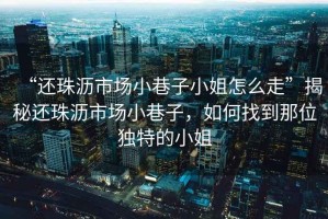 “還珠瀝市場小巷子小姐怎么走”揭秘還珠瀝市場小巷子，如何找到那位獨(dú)特的小姐