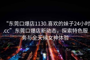 “東莞口爆店1130.喜歡的妹子24小時(shí).cc”東莞口爆店新動(dòng)態(tài)，探索特色服務(wù)與全天候女神體驗(yàn)