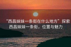 “西昌妹妹一條街在什么地方”探索西昌妹妹一條街，位置與魅力