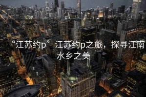 “江蘇約p”江蘇約p之旅，探尋江南水鄉(xiāng)之美